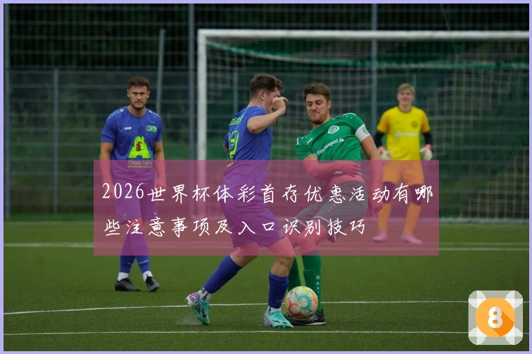 2026世界杯体彩首存优惠活动有哪些注意事项及入口识别技巧