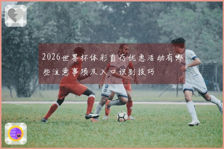 2026世界杯体彩首存优惠活动有哪些注意事项及入口识别技巧