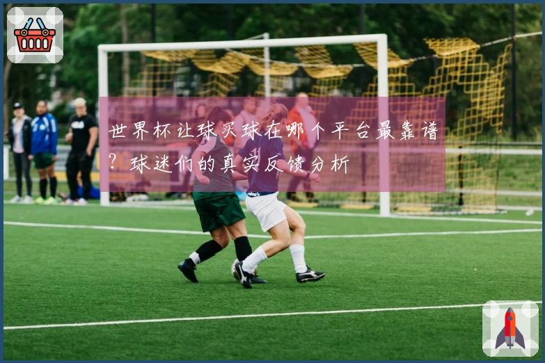 世界杯让球买球在哪个平台最靠谱？球迷们的真实反馈分析